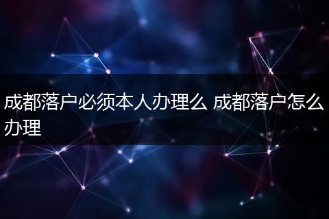 成都落户必须本人办理么 成都落户怎么办理
