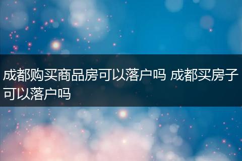成都购买商品房可以落户吗 成都买房子可以落户吗