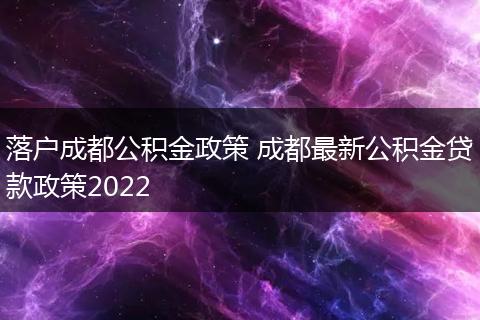 落户成都公积金政策 成都最新公积金贷款政策2022