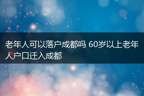老年人可以落户成都吗 60岁以上老年人户口迁入成都