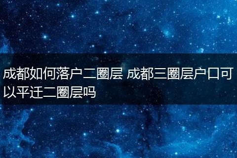 成都如何落户二圈层 成都三圈层户口可以平迁二圈层吗