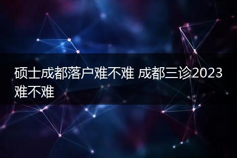 硕士成都落户难不难 成都三诊2023难不难