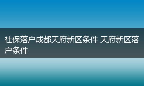 社保落户成都天府新区条件 天府新区落户条件