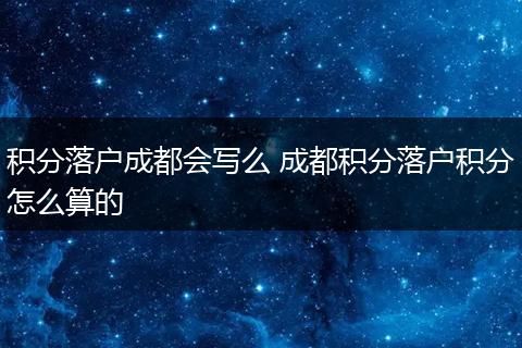 积分落户成都会写么 成都积分落户积分怎么算的