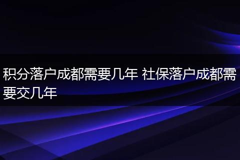 积分落户成都需要几年 社保落户成都需要交几年
