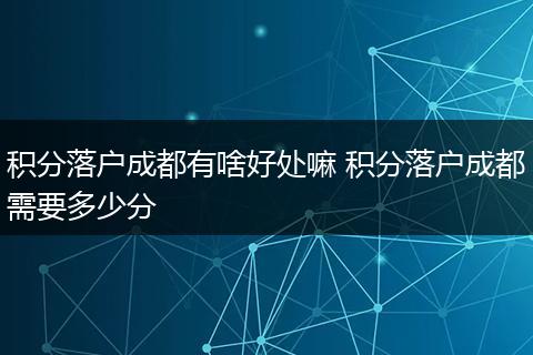 积分落户成都有啥好处嘛 积分落户成都需要多少分