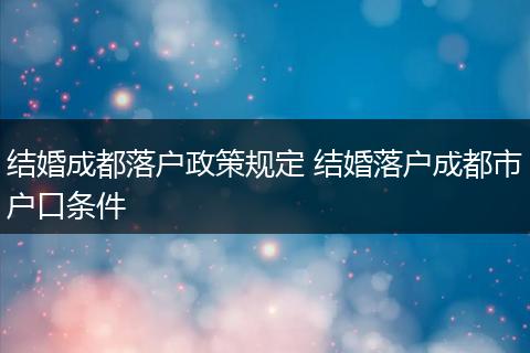 结婚成都落户政策规定 结婚落户成都市户口条件