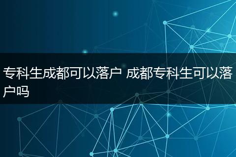 专科生成都可以落户 成都专科生可以落户吗