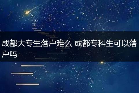 成都大专生落户难么 成都专科生可以落户吗