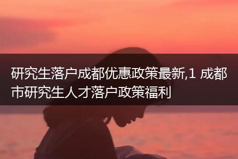 研究生落户成都优惠政策最新,1 成都市研究生人才落户政策福利