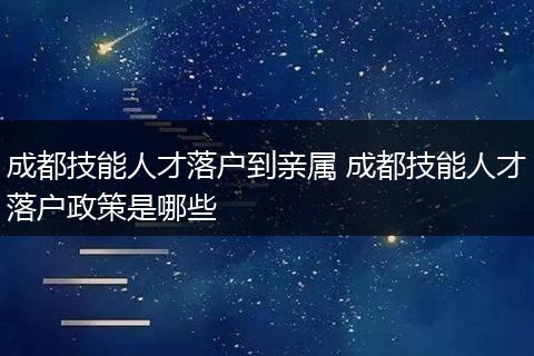 成都技能人才落户到亲属 成都技能人才落户政策是哪些