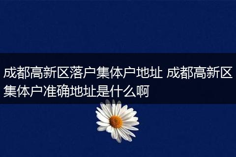 成都高新区落户集体户地址 成都高新区集体户准确地址是什么啊