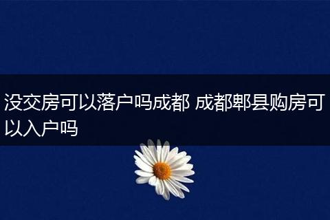 没交房可以落户吗成都 成都郫县购房可以入户吗