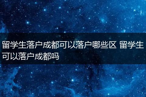 留学生落户成都可以落户哪些区 留学生可以落户成都吗