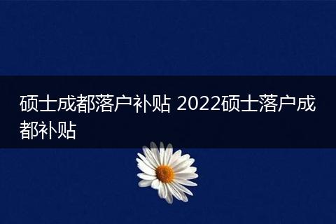 硕士成都落户补贴 2022硕士落户成都补贴