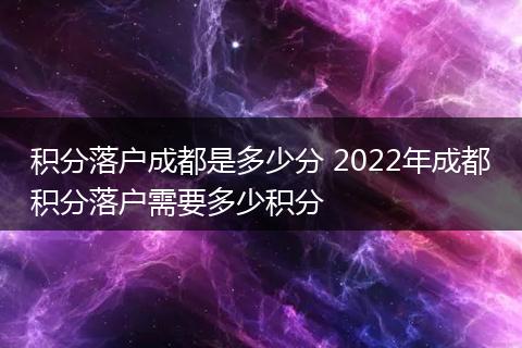 积分落户成都是多少分 2022年成都积分落户需要多少积分
