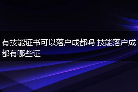 有技能证书可以落户成都吗 技能落户成都有哪些证