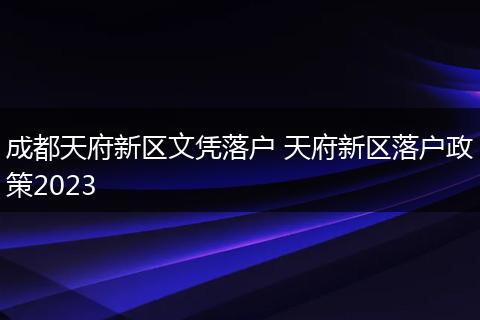 成都天府新区文凭落户 天府新区落户政策2023
