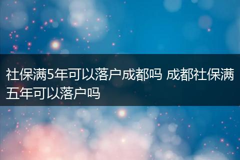 社保满5年可以落户成都吗 成都社保满五年可以落户吗
