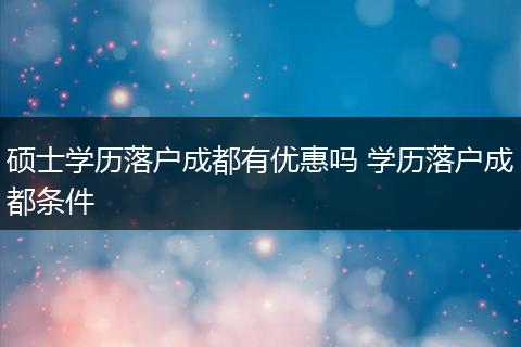 硕士学历落户成都有优惠吗 学历落户成都条件