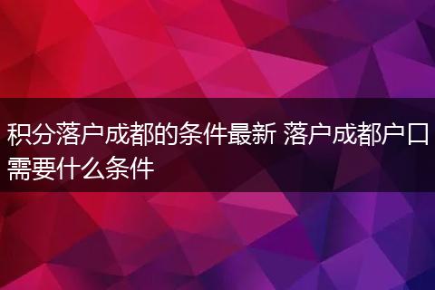 积分落户成都的条件最新 落户成都户口需要什么条件