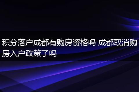 积分落户成都有购房资格吗 成都取消购房入户政策了吗