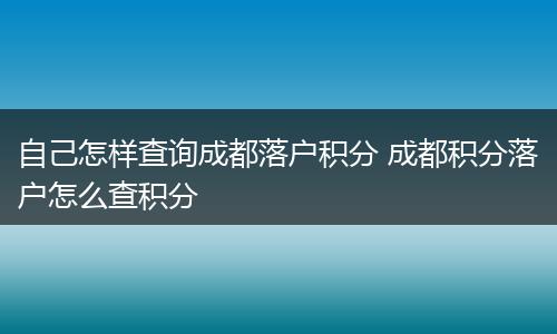 自己怎样查询成都落户积分 成都积分落户怎么查积分