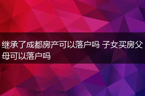继承了成都房产可以落户吗 子女买房父母可以落户吗