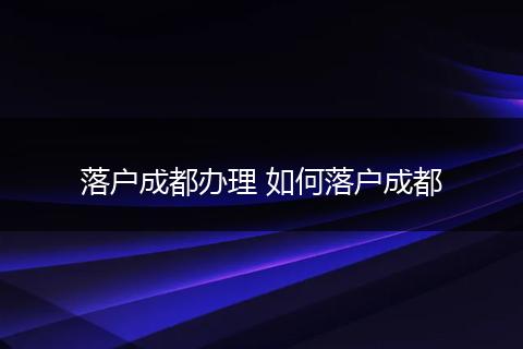 落户成都办理 如何落户成都