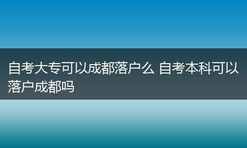 自考大专可以成都落户么 自考本科可以落户成都吗