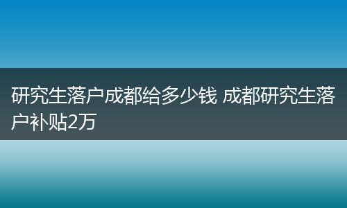 研究生落户成都给多少钱 成都研究生落户补贴2万