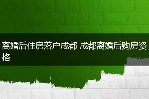 离婚后住房落户成都 成都离婚后购房资格