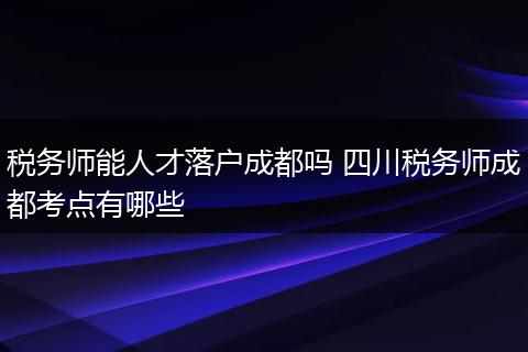 税务师能人才落户成都吗 四川税务师成都考点有哪些
