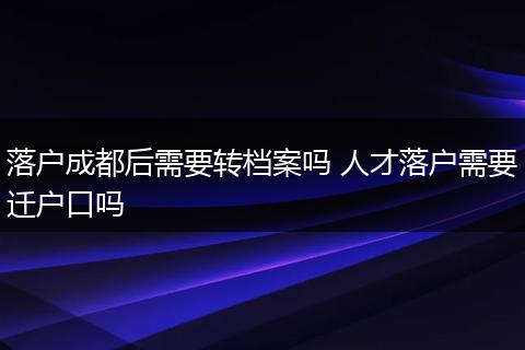 落户成都后需要转档案吗 人才落户需要迁户口吗
