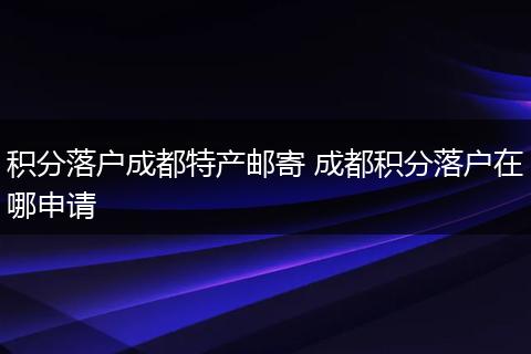 积分落户成都特产邮寄 成都积分落户在哪申请