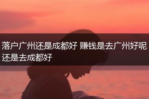 落户广州还是成都好 赚钱是去广州好呢还是去成都好