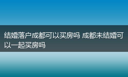 结婚落户成都可以买房吗 成都未结婚可以一起买房吗