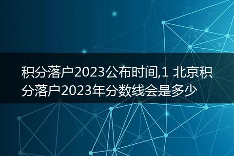 积分落户2023公布时间,1 北京积分落户2023年分数线会是多少