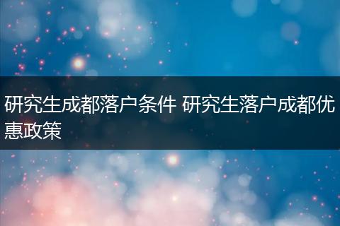 研究生成都落户条件 研究生落户成都优惠政策