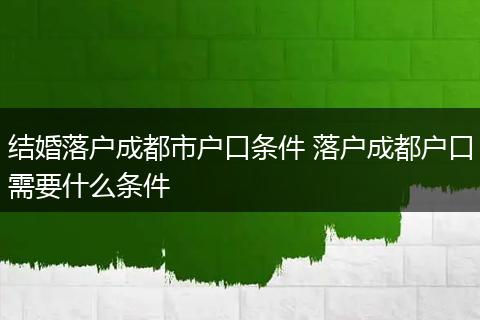 结婚落户成都市户口条件 落户成都户口需要什么条件