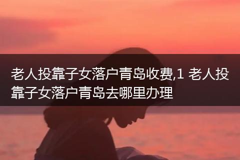 老人投靠子女落户青岛收费,1 老人投靠子女落户青岛去哪里办理