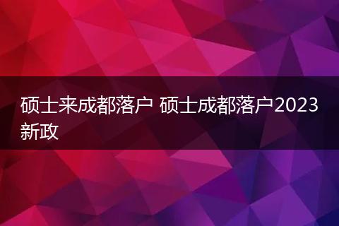 硕士来成都落户 硕士成都落户2023新政