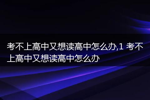 考不上高中又想读高中怎么办,1 考不上高中又想读高中怎么办