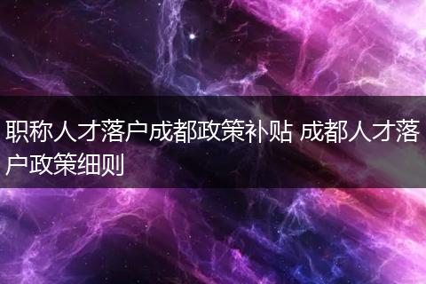职称人才落户成都政策补贴 成都人才落户政策细则