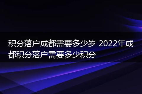 积分落户成都需要多少岁 2022年成都积分落户需要多少积分