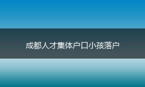 成都人才集体户口小孩落户