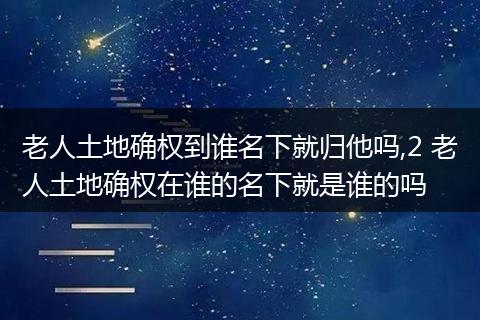 老人土地确权到谁名下就归他吗,2 老人土地确权在谁的名下就是谁的吗