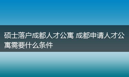 硕士落户成都人才公寓 成都申请人才公寓需要什么条件