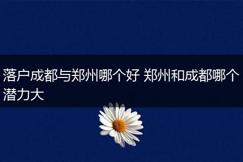 落户成都与郑州哪个好 郑州和成都哪个潜力大