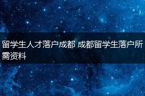 留学生人才落户成都 成都留学生落户所需资料